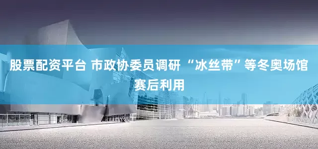 股票配资平台 市政协委员调研 “冰丝带”等冬奥场馆赛后利用