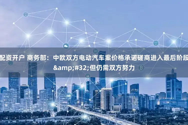 配资开户 商务部：中欧双方电动汽车案价格承诺磋商进入最后阶段&#32;但仍需双方努力