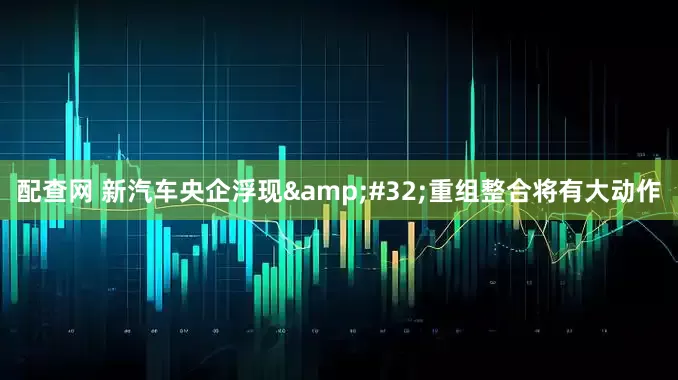 配查网 新汽车央企浮现&#32;重组整合将有大动作