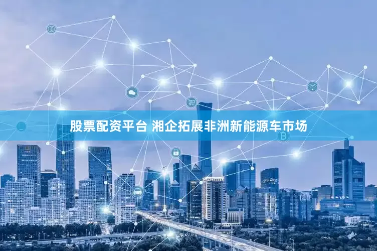 股票配资平台 湘企拓展非洲新能源车市场