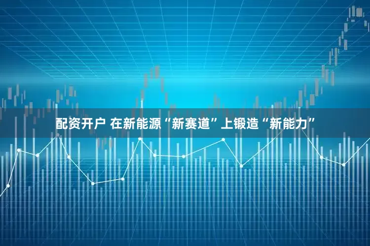 配资开户 在新能源“新赛道”上锻造“新能力”