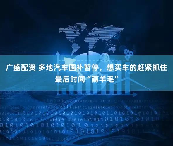 广盛配资 多地汽车国补暂停，想买车的赶紧抓住最后时间“薅羊毛”