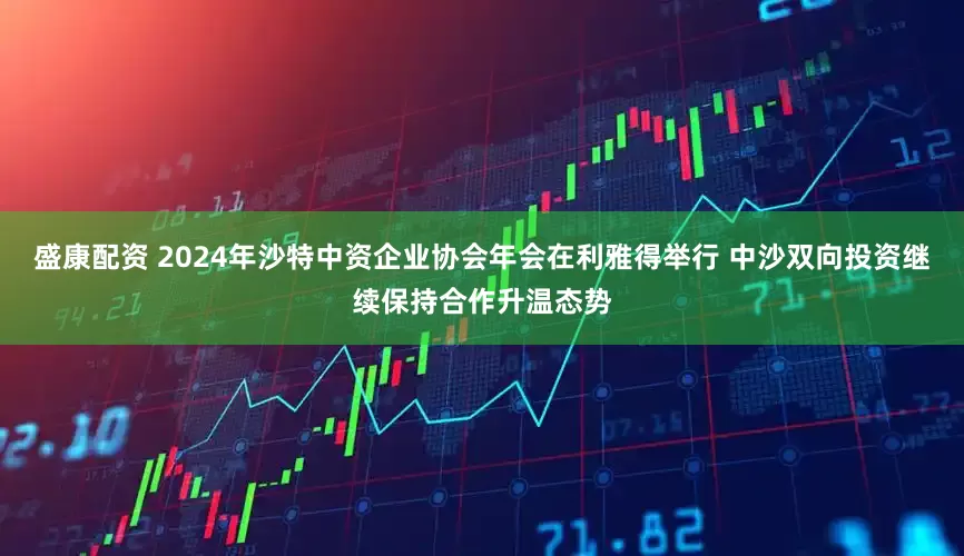 盛康配资 2024年沙特中资企业协会年会在利雅得举行 中沙双向投资继续保持合作升温态势