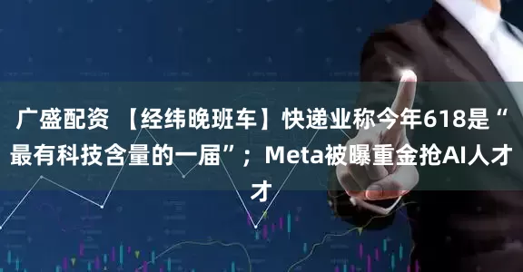 广盛配资 【经纬晚班车】快递业称今年618是“最有科技含量的一届”；Meta被曝重金抢AI人才