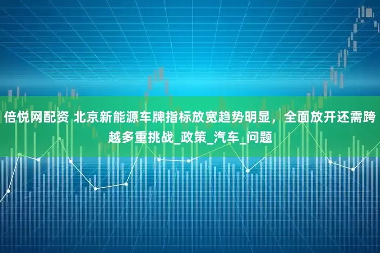 倍悦网配资 北京新能源车牌指标放宽趋势明显，全面放开还需跨越多重挑战_政策_汽车_问题