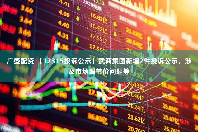 广盛配资 【12315投诉公示】武商集团新增2件投诉公示，涉及市场调节价问题等