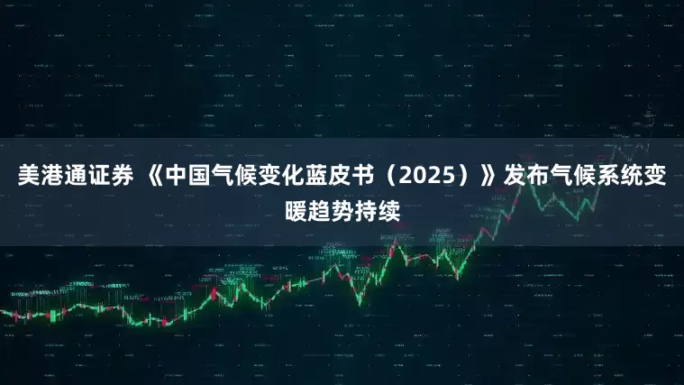 美港通证券 《中国气候变化蓝皮书（2025）》发布气候系统变暖趋势持续