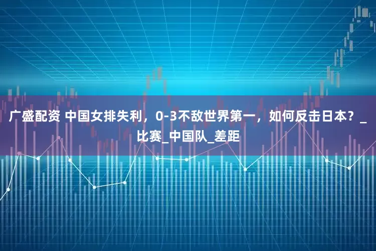 广盛配资 中国女排失利，0-3不敌世界第一，如何反击日本？_比赛_中国队_差距