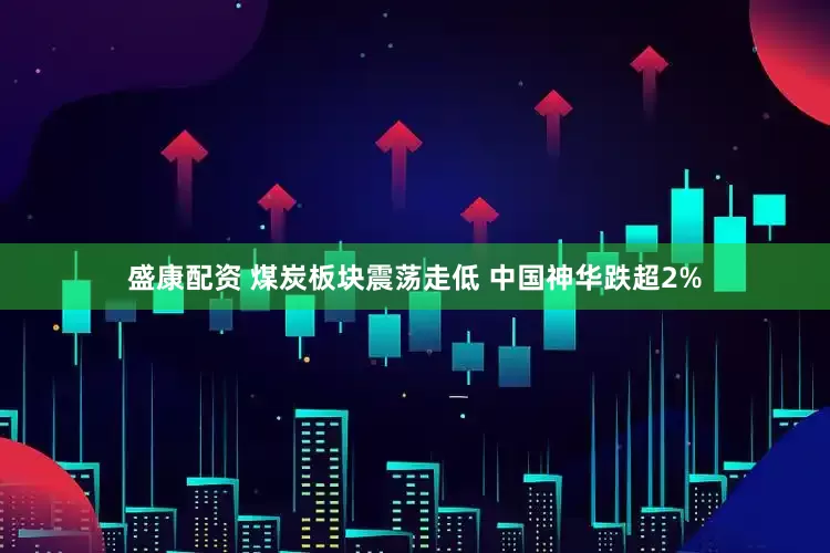 盛康配资 煤炭板块震荡走低 中国神华跌超2%