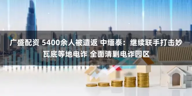 广盛配资 5400余人被遣返 中缅泰：继续联手打击妙瓦底等地电诈 全面清剿电诈园区