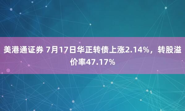美港通证券 7月17日华正转债上涨2.14%，转股溢价率47.17%