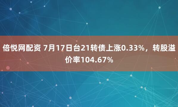 倍悦网配资 7月17日台21转债上涨0.33%，转股溢价率104.67%