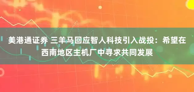 美港通证券 三羊马回应智人科技引入战投：希望在西南地区主机厂中寻求共同发展