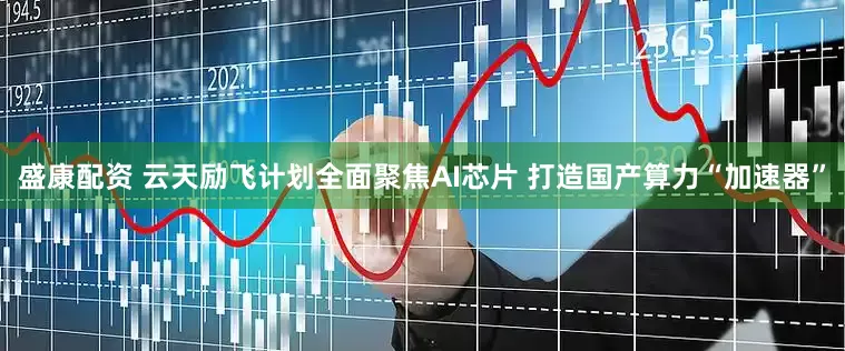 盛康配资 云天励飞计划全面聚焦AI芯片 打造国产算力“加速器”