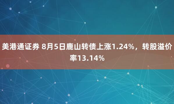 美港通证券 8月5日鹿山转债上涨1.24%，转股溢价率13.14%
